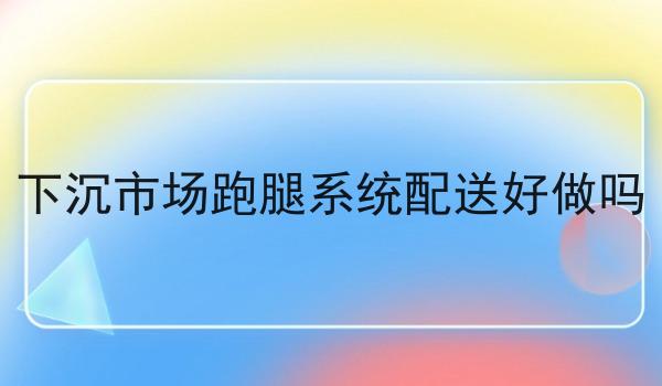 下沉市场跑腿系统配送好做吗 下沉市场跑腿系统配送好做吗