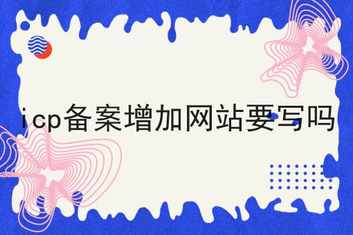 icp备案增加网站要写吗 icp备案增加网站要写吗