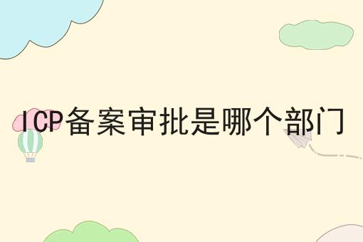 ICP备案审批是哪个部门 ICP备案审批是哪个部门